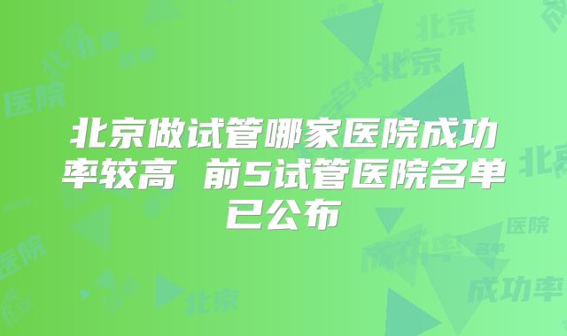 北京做试管哪家医院成功率较高 前5试管医院名单已公布