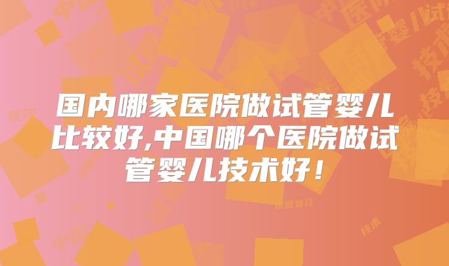 国内哪家医院做试管婴儿比较好,中国哪个医院做试管婴儿技术好！
