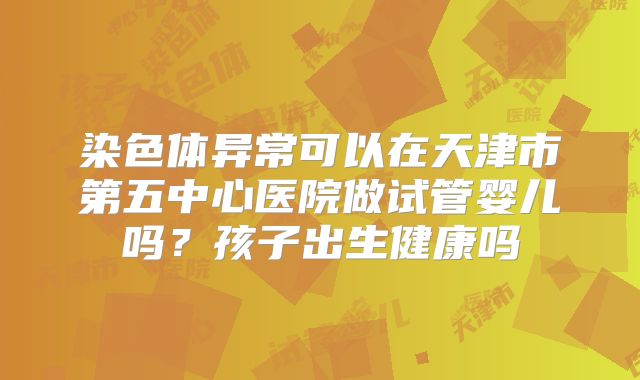 染色体异常可以在天津市第五中心医院做试管婴儿吗？孩子出生健康吗