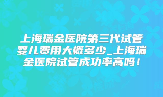 上海瑞金医院第三代试管婴儿费用大概多少_上海瑞金医院试管成功率高吗！