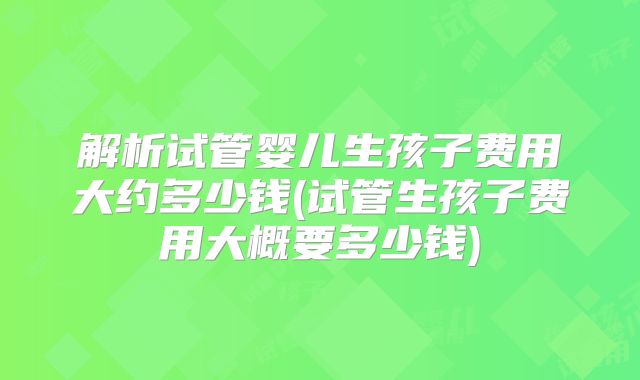 解析试管婴儿生孩子费用大约多少钱(试管生孩子费用大概要多少钱)