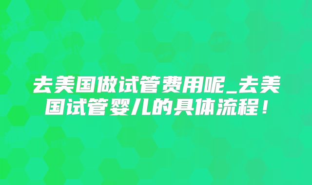 去美国做试管费用呢_去美国试管婴儿的具体流程！