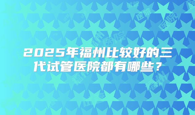 2025年福州比较好的三代试管医院都有哪些？