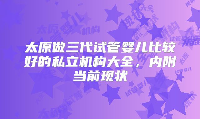 太原做三代试管婴儿比较好的私立机构大全，内附当前现状
