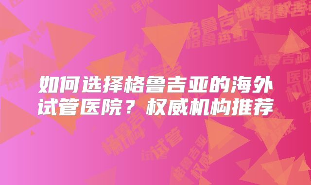 如何选择格鲁吉亚的海外试管医院？权威机构推荐