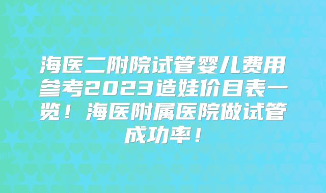 海医二附院试管婴儿费用参考2023造娃价目表一览!海医附属医院做试管成功率!