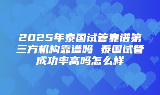 2025年泰国试管靠谱第三方机构靠谱吗 泰国试管成功率高吗怎么样