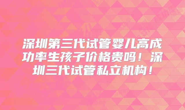 深圳第三代试管婴儿高成功率生孩子价格贵吗！深圳三代试管私立机构！