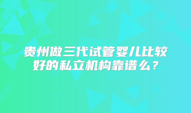 贵州做三代试管婴儿比较好的私立机构靠谱么？