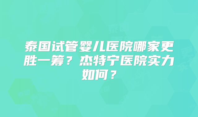 泰国试管婴儿医院哪家更胜一筹？杰特宁医院实力如何？