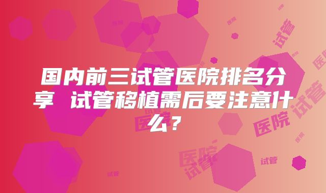 国内前三试管医院排名分享 试管移植需后要注意什么？