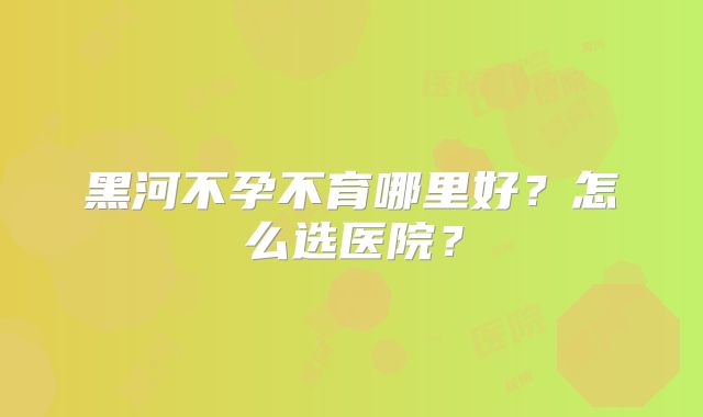 黑河不孕不育哪里好？怎么选医院？