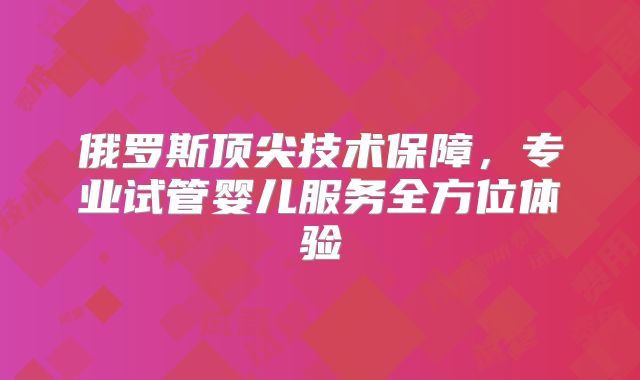 俄罗斯顶尖技术保障，专业试管婴儿服务全方位体验