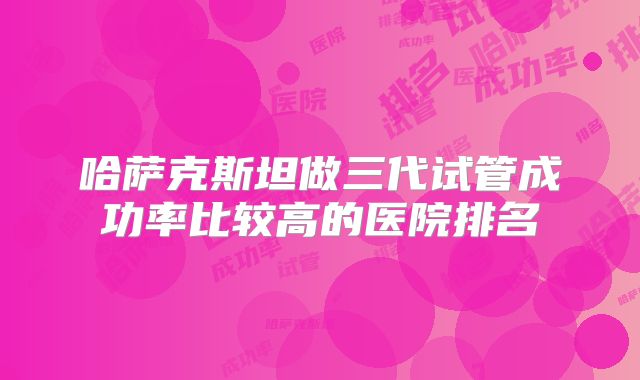 哈萨克斯坦做三代试管成功率比较高的医院排名