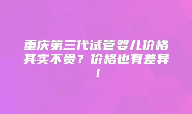 重庆第三代试管婴儿价格其实不贵?价格也有差异!