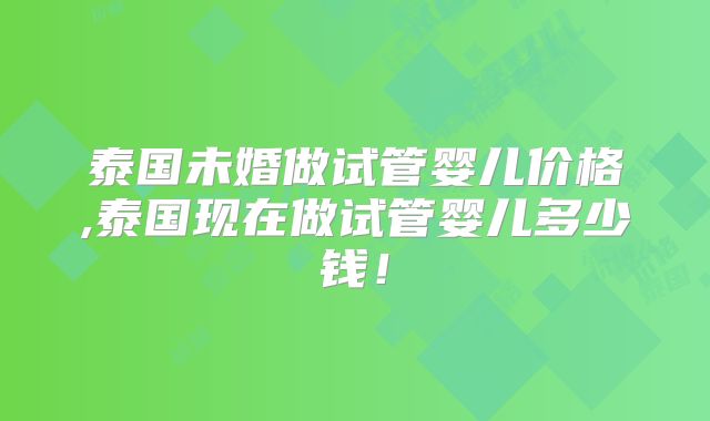 泰国未婚做试管婴儿价格,泰国现在做试管婴儿多少钱！