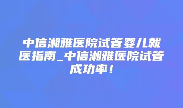 中信湘雅医院试管婴儿就医指南_中信湘雅医院试管成功率！