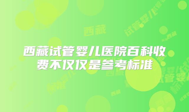 西藏试管婴儿医院百科收费不仅仅是参考标准