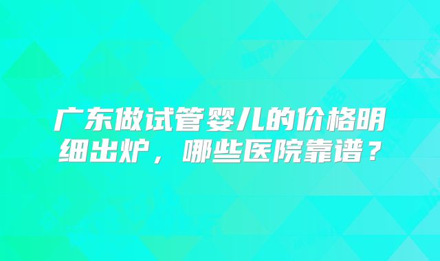 广东做试管婴儿的价格明细出炉，哪些医院靠谱？