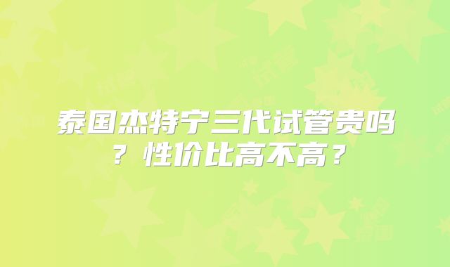 泰国杰特宁三代试管贵吗？性价比高不高？