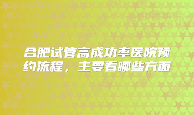 合肥试管高成功率医院预约流程,主要看哪些方面
