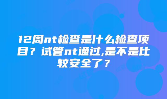 12周nt检查是什么检查项目？试管nt通过,是不是比较安全了？