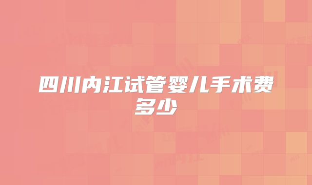 四川内江试管婴儿手术费多少