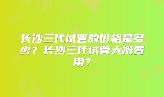 长沙三代试管的价格是多少？长沙三代试管大概费用？