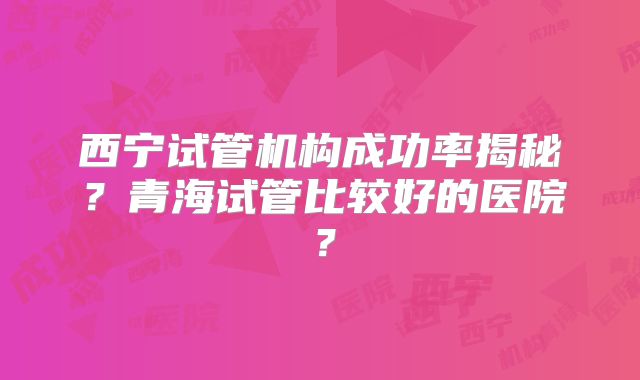 西宁试管机构成功率揭秘？青海试管比较好的医院？