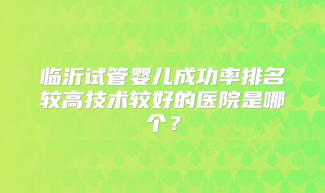 临沂试管婴儿成功率排名较高技术较好的医院是哪个？