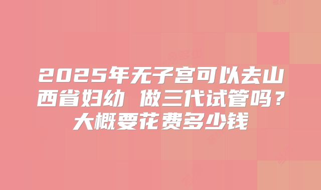 2025年无子宫可以去山西省妇幼 做三代试管吗？大概要花费多少钱