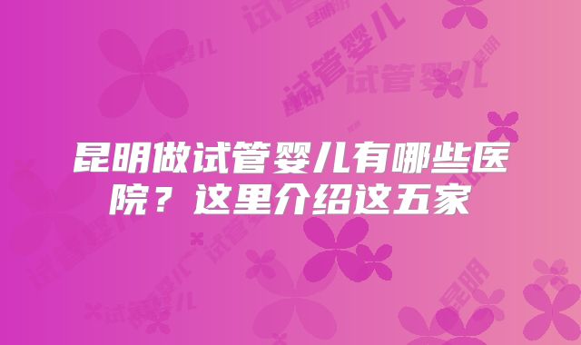 昆明做试管婴儿有哪些医院?这里介绍这五家