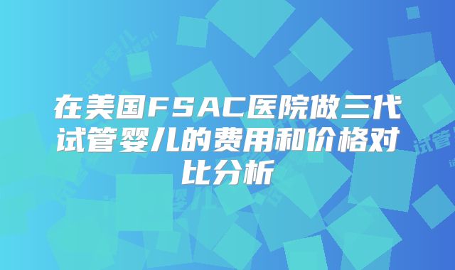 在美国FSAC医院做三代试管婴儿的费用和价格对比分析