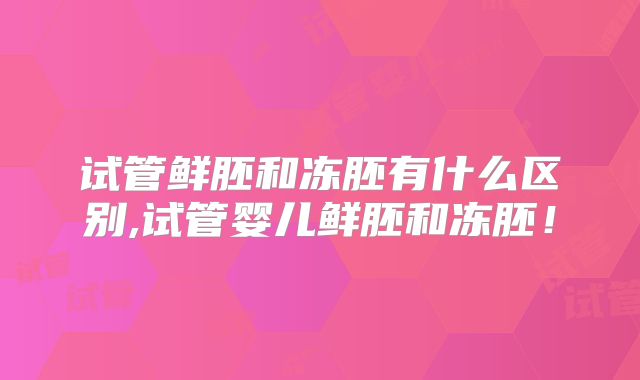 试管鲜胚和冻胚有什么区别,试管婴儿鲜胚和冻胚！