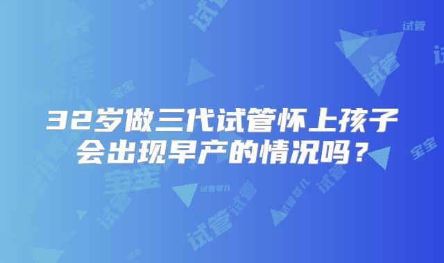 32岁做三代试管怀上孩子会出现早产的情况吗？