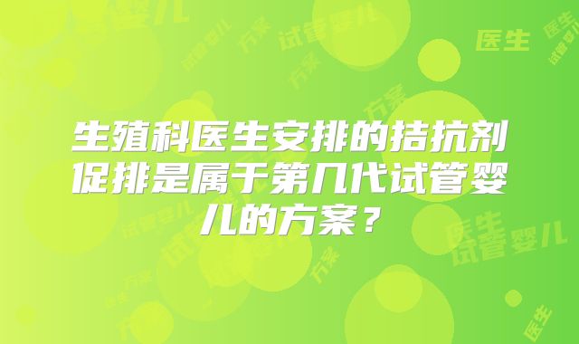生殖科医生安排的拮抗剂促排是属于第几代试管婴儿的方案？