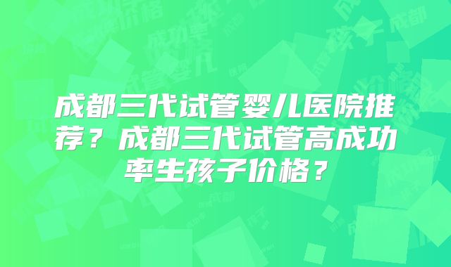 成都三代试管婴儿医院推荐?成都三代试管高成功率生孩子价格?