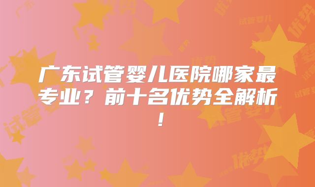 广东试管婴儿医院哪家最专业？前十名优势全解析！