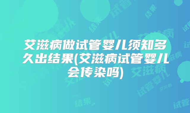 艾滋病做试管婴儿须知多久出结果(艾滋病试管婴儿会传染吗)