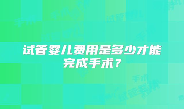 试管婴儿费用是多少才能完成手术？
