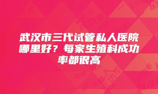 武汉市三代试管私人医院哪里好？每家生殖科成功率都很高