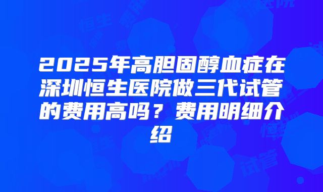 2025年高胆固醇血症在深圳恒生医院做三代试管的费用高吗？费用明细介绍
