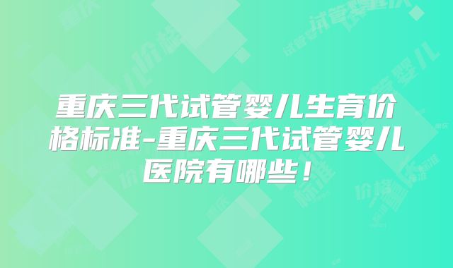 重庆三代试管婴儿生育价格标准-重庆三代试管婴儿医院有哪些！