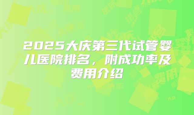 2025大庆第三代试管婴儿医院排名，附成功率及费用介绍