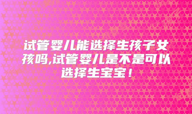 试管婴儿能选择生孩子女孩吗,试管婴儿是不是可以选择生宝宝！