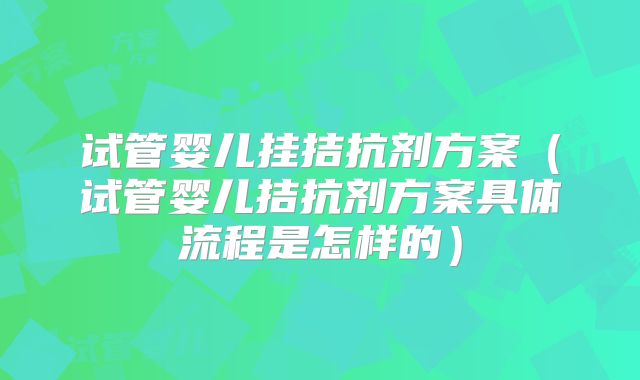 试管婴儿挂拮抗剂方案（试管婴儿拮抗剂方案具体流程是怎样的）