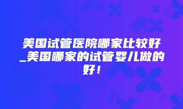 美国试管医院哪家比较好_美国哪家的试管婴儿做的好!