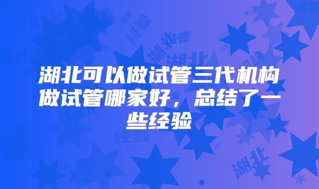 湖北可以做试管三代机构做试管哪家好，总结了一些经验