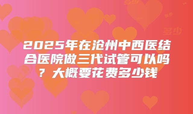 2025年在沧州中西医结合医院做三代试管可以吗？大概要花费多少钱