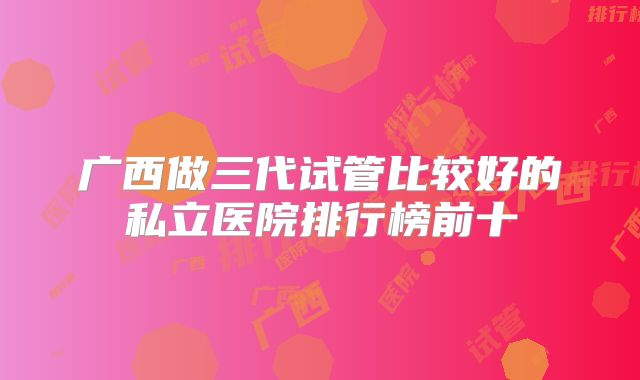 广西做三代试管比较好的私立医院排行榜前十